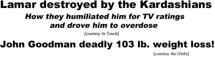 Lamar destroyed by the Kardashians, how they humiliated him for TV ratings and drove him to overdose (in Touch); John Goodman deadly 103 lb weight loss (Globe)