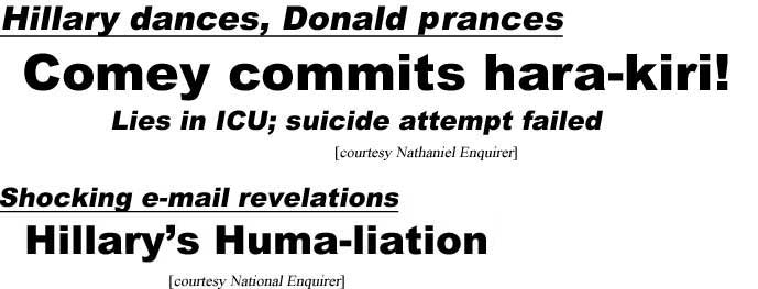 Hillary dances, Donald prances, Comey commits hara-kiri, lies in ICU, suicide attempt failed (Nathaniel Enquirer); Shocking e-mail revelations, Hillary's Huma-liation (National Enquirer]