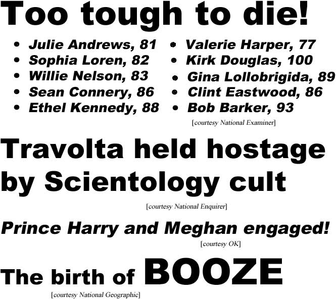 Too tough to die: Julie Andrews, 81, Kirk Douglas, 100, Sophia Loren, 82, Sean Connery, 86, Valerie Harper, 77, Willie Nelson, 83, Clint Eastwood, 86, Gina Lollobrigida, 89, Ethel Kennedy, 88, Bob Barker, 93 (Examiner); Travolta held hostage by Scientology cult (Enquirer); Prince Harry and Meghan engaged (OK); the birth of BOOZE (National Geographic)