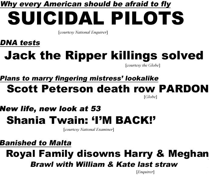 Why every American should be afraid to fly, suicidal pilots (Enquirer); DNA tests, Jack the Ripper killings solved (Globe); Plans to marry fingering mistress lookalike, Scott Peterson death row pardon (Globe); New life, new look at 53, Shania Twain "I'm back" (Examiner); Banshed to Malta, Royal Family disowns Harry & Meghan, brwal with Kate & William last straw (Enquirer)