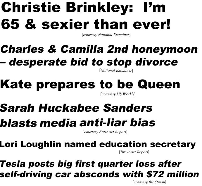 Christie Brinkley: I'm 65 & sexier than ever (Examiner); Camilla & Charles 2nd honeymoon, desperate bid to stop divorce (Examiner); Kate prepares to be Queen (US Weekly): Sarah Huckabee Sanders blasts media anti-liar bias (Borowitz Report); Lori Loughlin named education sectretary (Borowitz); Tesla posts big first quarter loss after self-diriving car absconds with $72 million (Onion)