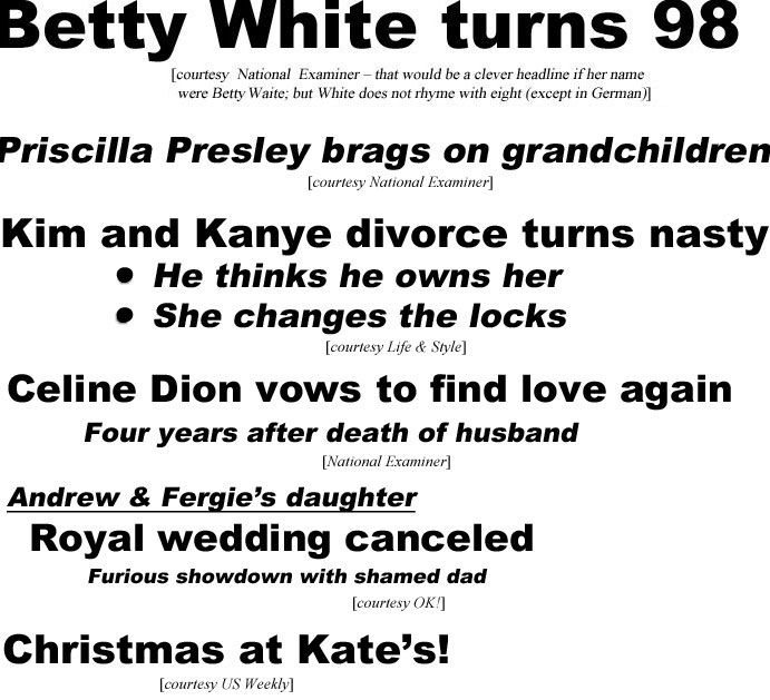 Betty White turns 98 (Examiner - that would be a clever headline,            if her name were Betty Waite; but White does not rhyme with eight, except in German); Kim & Kanye divorce turns nasty, he thinks he owns her, she changes locks (Life & Style); Celine Dion vows to find love again, four years after death orf husband (Examiner); Andrew & Fergie's daughter royal wedding canceled, furious showdown with shamed dad (OK); Christmas at Kate's (US Weekly)