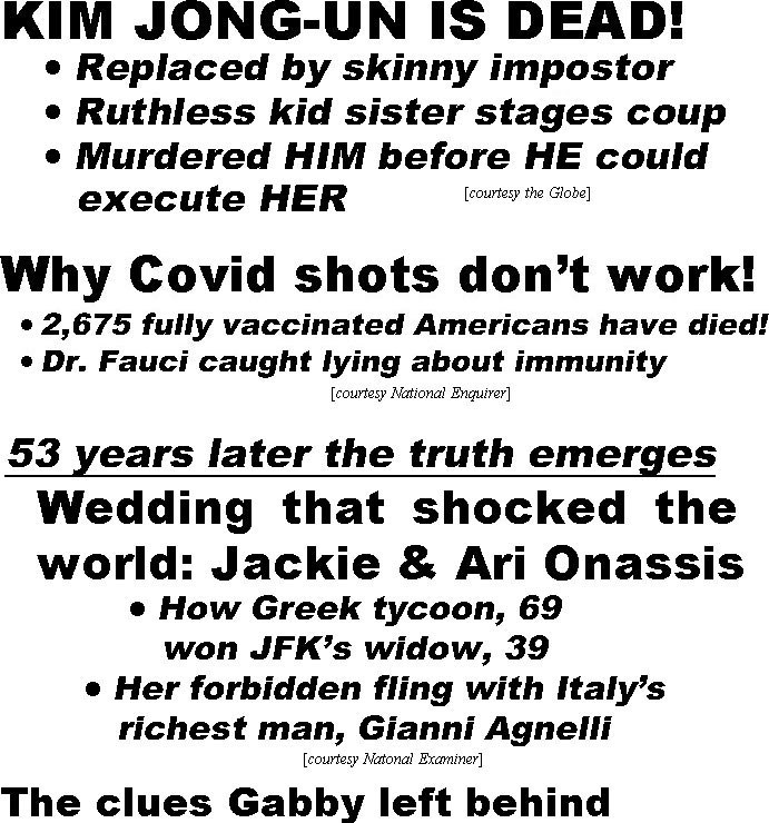 hed21105 Kim Jong-Un is dead, replaced by skinny impostor, ruthless kid sister stages coup, murdered him before he could execute her (Globe); Why Covid shots don't work, 2,675 fully vaccinated Americans have died, Dr. Fauci caught lying about immunity (Enquirer); 53 years later the truth emereges, wedding that shocked the world: Jackie & Ari Onassis, how Greek tycoon, 69, won JFK's widow, 39, her forbidden fling with Italy's richest man, Gianni Agnelli (Examiner)