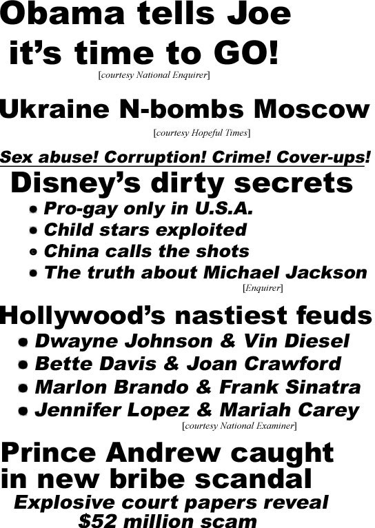 hed22051.jpg Obama tells Joe it's time to GO! (Enquirer); Ukraine N-bombs Moscow (Hopeful Times); Sex abuse! Corruption! Crime! Cover-ups! Disney's dirty secrets, pro-gay only in U.S.A., child stars exploited, China calls the shots, the truth about Michael Jackson (Enq); Hollywood's nastiest feuds, Dwayne Johnson &  Vin Diesel, Bette Daivs & Joan Crawford, Marlon Brando & Frank Sinatra, Jennifer Lopez & Mariah Carey (Examiner); Prince Andrew caught in new bribe scandal, explosive court papers rreveal $52 million scam, took $1.4 million looted from terrified old lady, Fergie & daughters got secret payoffs too,frail Queen blindsided again (Globe)