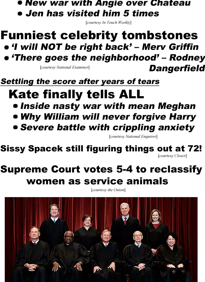hed220712.jpg Brad Pitt: Why he disappeared; doesn't feel safe anywhere, new war with Angie over Chateau, Jen has visited him 5 times (In Touch); Funniest celebrity tombstones, 'I will NOT be right back' - Merv Griffin, 'There goes the neighborhood' - Rodney Dangerfield (Examiner); Settling the score after years of tears, Kate finally tells ALL, Inside nasty war with mean Meghan, why William wll never forgive Harry, severe battle with crippling anxiety (Enquirer); Sissy Spcek still figuring things out at 72! (Closer); Supreme Court votes 5-4 to reclassify women as service animals (Onion)