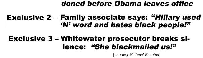 hedelenq.jpg 3 Election Eve bombshells! Hillary: Corrupt! Racist! Criminal! Exclusive 1 - FBI e-mail indictment: She'll be pardoned before Obama leaves office; Exclusive 2 - Family associate says, "Hillary used 'N' word and hates black people!" Exclusive 3 - Whitewater prosecutor breaks silence: "She blackmailed us!" (National Enquirer)