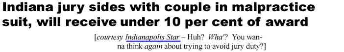 Indiana jury sides with couple in malpractice suit, will receive under 10 per cent of award (Indianapolis Star - Huh? Wha'? You wanna think again about trying to avoid jury duty?)