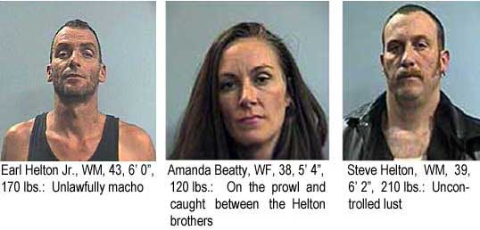 heltonsa.jpg Earl Helton Jr., WM, 43, 6'0", 170 lbs, unlawfully macho; Amanda Beatty, WF, 38, 5'4", 120 lbs on the prowl and caught between the Helton brothers; Steve Helton, WM, 39, 6'2", 210 lbs, unconrolled lust