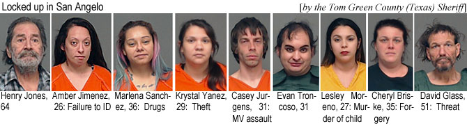 henryamb.jpg Locked up in San Angelo (by the Tom Green  County (Texaas) Sheriff): Henry Jones, 64; Amber Jimenez, 36, failure to ID; Marlena Sanchez, 36, drugs; Krystal Yanez, 29, theft; Casey Jurgens, 31, MV assault; Evan Troncoso, 31; Lesley Moreno, 27, murder of child; Cheryl Briske, 35, forgery; David Glass, 51, threat