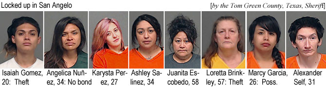 isaiihahg.jpg Locked up in San Angelo (by the Tom Green County Texas Sheriff): Isaiah Gomez, 20, theft; Angelica Nunez, 34, no bond; Karysta Perez, 27; Ashley Salinez, 34; Juanita Escobedo, 58; Loretta Brinkley, 57, theft; Marcy Garcia, 26, poss.; Alexander Self, 31