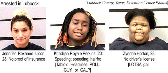 Arrested in Lubbock: Jennifer Roxanne Licon, 28, no insurance; Khadijhah Royale Perkins, 20, speeding, speeding, hairfro [Tabloid Headlines POLL: GUY or GAL?]; Zyndia Horton, 28, no driver's license [LOTSA gal] (Lubbock County Texas Detention Center Photos)