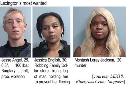 jessjess.jpg Lexington's most wanted: Jesse Angel, 25, 6'3", 160 lbs, burglary, theft, prob. violation; Jessica English, 30, robbing family dollar store, biting leg of man holding her to prevent her fleeing; Montash Loray Jackson, 20, murder (LEX18, Bluegrass Crime Stoppers)