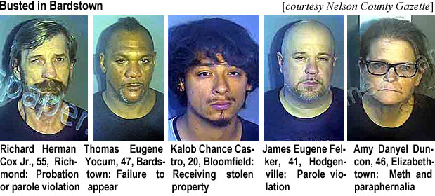 kalobcas.jpg Busted in Bardsgown (Nelson County Gazette): Richard Herman Cox Jr., 55, Richmond, probation or parole violation; Thomas Eugene Yocum, 47, Bardstown, failure to appear; Kalob Chance Castro, 20, Bloomfield, receiving stolen property; James Eugene Felker, 41, Hodgenville, parole violation; Amy Danyel Duncon, 46, Elizabethtown, meth and paraphernalia