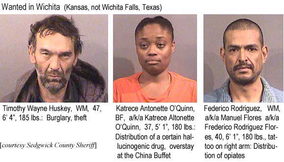 katrecee.jpg Wanted in Wichita (Kansas, not Wichita Falls, Texas): Timothy Wayne Huskey, WM, 47, 6'4", 185 lbs, burglary, theft; Katrece Antonette O'Quinn, BF, a/k/a Katrece Altonette O'Quinn, 37, 5'1", 180 lbs, distribution of a certain hallucinogenic drug, overstay at the China Buffet; Federico Rodriguez, WM, a/k/a Manuel Flores, a/k/a Frederico Rodriguez Flores, 40, 6'1", 180 lbs, tattoo on right arm, distribution of opiates (Sedgwick County Sheriff)