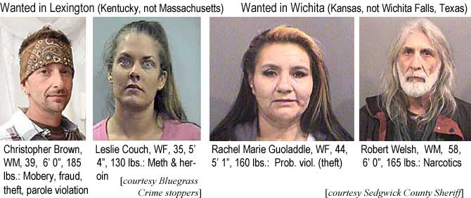 kitcouch.jpg Wanted in Lexington (Kentucky, not Massachusetts): Christopher Brown, WM, 39, 6'0", 185 lbs, mobery, fraud, theft, parole violation; Leslie Couch, WF,35, 5'4", 130 lbs, meth & heroin (Bluegrass Crime Stoppers); Wanted in Wichita (Kansas, not Wichita Falls, Texas): Rachel Marie Guoladdle, WF, 44, 5'1", 160 lbs, prob. viol. (theft); Robert Welsh, WM, 58, 6'0", 165 lbs, narcotics (Sedgwick County Sheriff)