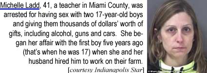 Michelle Ladd, 41, a teacher in Miami County, was arrested for having sex with two 17-year-old boys and giving them thousands of dollars' worth of gifts, including alcohol, guns and cars. She began her affair with the first boy five years ago (that's when he was 17) when she and her husband hired him to work on their farm (Indianapolis Star)