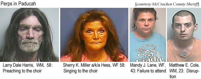 larysher.jpg Perps in Paducah (McCracken County Sherff): Larry Dale Harris, WM, 58, preaching to the choir; Sherry K. Miller a/k/a Hess, WF, 58, singing to the choir; Mandy J. Lane, WF, 43, failure to attend; Matthew E. Cole, WM, disruption