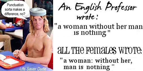 lifepunc.jpg An English professor wrote: "a woman without her man is nothing"; all the females wrote: "a woman: without her, man is nothing"; Life Saver Dude: Punctuation sorta makes a difference, no?