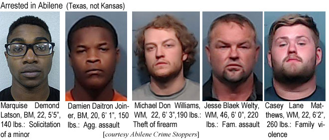 marquise.jpg Arrested in Abilene (Texas, not Kansas): Marquise Demond Latson, BM, 22, 5'5", 140 lbs, solicitation of a minor; Damien Daitron Joiner, BM, 20, 6'1", 150 lbs, agg. assault; Michael Don Williams, WM, 22, 6'3", 190 lbs, theft of firearm; Jesse Blaek Welty, WM, 46, 6'0", 220 lbs, fam. assault; Casey Lane Matthews, WM, 22, 6'2", 260 lbs, family violence (Abilene Crime Stoppers)