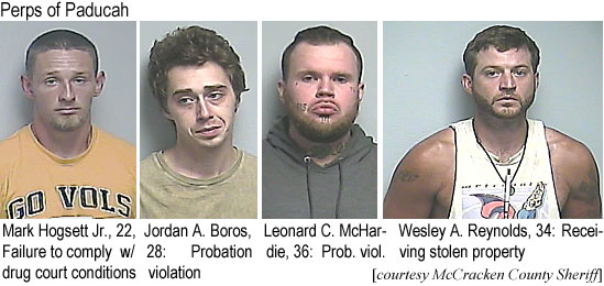 mchardie.jpg Perps of Paducah: Mark Hogsett Jr., 22, failure to comply w/ drug court conditions; Jordan A. Boros, 28, probation violation; Leonard C. McHardie, 36, prob. viol. ;Wesley A. Reynolds, 34, receiving stolen property (McCracken County Sheriff)