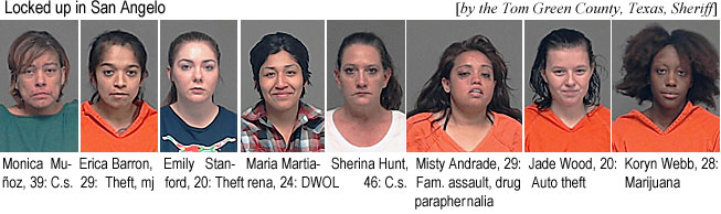 monicamu.jpg Locked up in San Angelo (by the Tom Green County,, Texas, Sheriff): Monica Muñoz, 39, c.s.; Erica Barron, 29, theft, mj; Emily Stanford, 20, theft; Maria Martiarena, 24, DWOL; Sherina Hunt, 46, c.s.; Misty Andrade, 29, fam. assault, drug parapernalia; Jade Wood, 20, auto theft; Koryn Webb, 28, marijuana