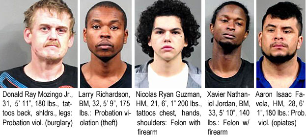 mozingod.jpg Donald Ray Mozingo Jr.,31, 5'11", 180 lbs,tattoos back, shldrs, legs, probation viol (burglaary); Larry Richardson,BM, 32, 5'9", 175 lbs, probation violation (theft); NicolasRyan Guzman, HM, 21, 6'1", 200 lbs, tattoos chest, hands, shoulders, felon with firearm; Xavier Nathaniel Jordan, BM, 33, 5'10", 140 lbs, felon w/firearm; Aaron Isaac Favela, HM, 28, 6'1", 180 lbs, prob. viol. (opiates)