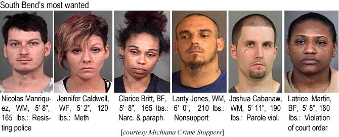 nicoljen.jpg South Bend's most wanted: Nicolas Manriquez, WM, 5'8", 165 lbs, resisting police; Jennifer Caldwell, WF, 5'2", 120 lbs, meth; Clarice Britt, BF, 5'8", 165 lbs, narc & paraph; Lanty Jones, WM, 6'0", 210 lbs, nonsupport; Joshua Cabanaw, WM, 5'11", 190 lbs, parole viol.; Latrice Martin, BF, 5'8", 180 lbs, violation of court order (Michiana Crime Stoppers)