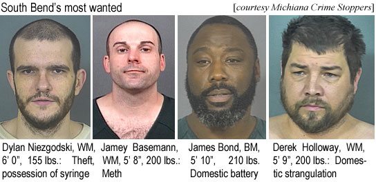 niezgods.jpg South Bend's most wanted (Michiana Crime Stoppers): Dylan Niezgodski, WM, 6'0", 155 lbs, theft, possession of syringe; Jamey Basemann, WM, 5'8", 200 lbs, meth; James Bond, BM, 5'10", 210 lbs, domestic battery; Derek Holloway, WM, 5'9", 200 lbs, domestic strangulation