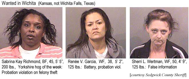 sabrinar.jpg Wanted in Wichita (Kansas, not Wichita Falls, Texas): Sabrina Kay Richmond, BF, 45, 5'5", 200 lbs, Yorkshire hog of the week, probation violation on felony theft; Renee V. Garcia, WF, 38, 5'2", 125 lbs, battery, probation viol.; Sherri L. Wertman, WF, 50, 4'9", 125 lbs, false information (Sedgwick County Sheriff)