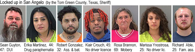 seanguyt.jpg Locked up in San Angelo (by the Tom Green County Texas Sheriff): Sean Guyton, 47, DUI; Erika Martinez, 44, drug paraphernalia; Robert Gonzalez, 32, ass. & bat.; Kiair Crouch, 45, no driver license; Rosa Brannon, 9, mobery; Marissa Ynostrosa, no driver lic.; Richard Able, 25, fam. ass.