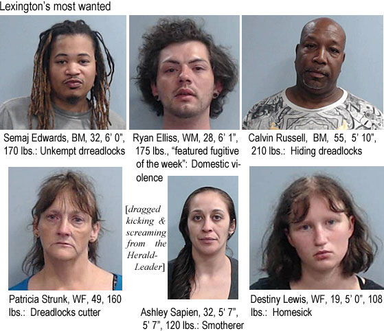 semajedw.jpg Lexington's most wanted: Semaj Edwards, BM, 32, 6'0", 170 lbs, Unkempt dreadlocks; Ryan Elliss, WM, 28, 6'1", 175 lbs, featured fugiive of the week, domestic violence; Calvin Russell, BM, 55, 5'10", 210 lbs, hiding dreadlocks; Patricia Strunk, WF, 49, 160 lbs, dreadlocks cutter; Ashley Sapien, 32, 5'7", 120 lbs, smotherer; Destiny Lewis, WF, 19, 5'0", 108 lbs, homesick (dragged kicking & screaming from the Herald-Leader)