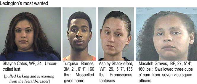 shaymaca.jpg Lexington's most wanted: Shayna Cates, WF, 34, uncontrolled lust; Turquise Barnes, BM, 21, 6'1", 160 lbs, misspelled given name; Ashley Shackleford, WF, 29, 5'7", 135 lbs, promiscuous fantasies; Macaleh Graves, BF, 27, 5'4", 160 lbs, swallowed three cups o' cum from seven vice squad officers (pulled kicking and screaming from the Herald-Leader)