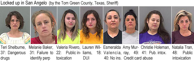 shelburn.jpg Locked up in San Angelo (by the Tom Green County, Texas, Sheriff): Teri Shelburne, 37, dangerous drugs; Malanie Baker, 31, failure to identify perp; Valeria Rivero, 22, public intoxication; Lauren Williams, 18, DUI; Esmeralda Valencia, 40, no ins.; Amy Murray, 49, credit card abuse; Christie Holeman, 41, pub. intox.; Natalia Tran, 48, public intoxication