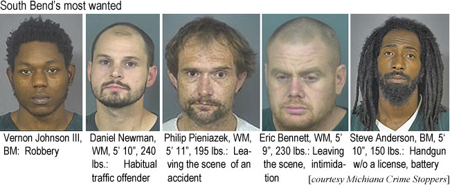 vernonjo.jpg South Bend's most wanted: Verenon Johnson III, BM, robbery: Daniel Newman, WM, 5'10", 240 lbs, habitual traffic violator; Philip Pieniazek, WM, 5'11", 195 lbs, leaving the scene of an accident; Eric Bennett, WM,  5'9", 230 lbs, leaving the scene, intimidation; Steve Anderson, BM, 5'10", 150 lbs, handgun w/o a license, battery (Michiana Crime Stoppers)