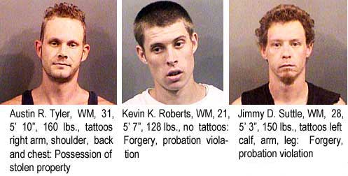 Austin R. Tyler, WM, 31, 5'10", 160 lbs, tattoos right arm, shoulder, back and chest, possession of stolen property; Kevin K. Roberts, WM, 21, 5'7", 128 lbs, no tattoos, forgery, probation violation; Jimmy D. Suttle, WM, 28, 5'3", 150 lbs, tattoos left calf, arm, leg, forgery, probation violation