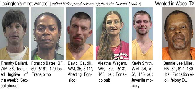 aleathab.jpg Lexington's most wanted (pulled kicking and screaming from the Herald-Leader): Timothy Ballard, WM, 56, "featured fugitive of the week," sexual abuse; Fonsico Bates, BF, 59, 5'6", 120 lbs, trans pimp; David Caudill, WM, 35, 5'11", abetting Fonsico; Aleatha Wagers, WF, 30, 5'3", 145 lbs, Fonsico bait; Kevin Smith, WM, 34, 5'6", 145 lbs, juvenile mobery; Wanted in Waco, TX: Bennie Lee Miles, BM, 61, 6'1", 160 lbs, probation viol., felony DUI