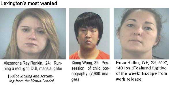 alexeric.jpg Lexington's most wanted: Alexandria Ray Rankin, running a red light, DUI, manslaughter; Xiang Wang, 32, possession of child pornography (7,900 images); Erica Hatter, WF, 29, 5'8", 140 lbs, featured fugitive of the week, excape from work release (pulled kicking and screaming from the Herald-Leader)