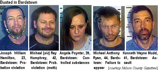 angelpoy.jpg Busted in Bardstown (Nelson County Gazette): Joseph William Hamilton, 23, Bardswotn, probation violation; Micheal sic] Ray Humphrey, 42, Bardstown, controlled substances; Angela Poynter, 39, Bardstown, controlled substances; Michael Anthony Ryan, 44, Bardstown, failue to appear; Kenneth Wayne Mudd, 41, Bardsstown, assault