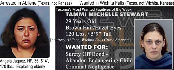 angeltam.jpg Arrested in Abilene (Texas, not Kansas): Angela Jaquez, HF, 36, 5'4", 170 lbs, exploiting elderly; Wanted in Wichita Falls (Texas, not Wichita, Kansas): Tammi Michalle Stewart, 29, brown hair, hazel eyes, surety off bond, abandon / endangering child, criminal negligence (Abilene and Wichita Falls Crime Stoppers)