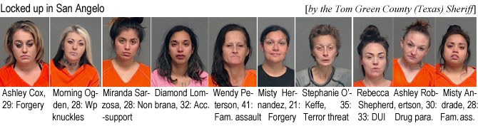 ashlecox.jpg Locked up in San Angelot (by the Tom Green County, Texas, Sheriff): Ashley Cox, 29, forgery; Morning Ogden, 28, Wp knuckles; Miranda Sarzosa, 28, nonsupport; Diamond Lombrana, 32, acc.; Wendy Peterson, 41, fam. assault; Misty Hernandez, 21, forgery; Stephanie O'Keffe, 35, terror threat; rebecca Shepherd, 33, DUI; Ashley Robertson, 30, drug para.; Misty Andrade, 28, fam. ass.