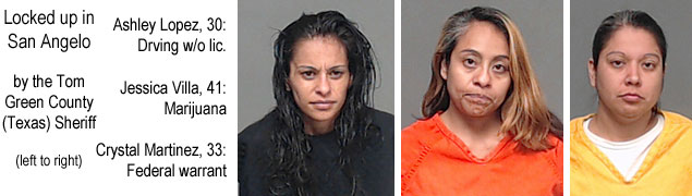 ashleylo.jpg Locked up in San Angelo by the Tom Green County (Texas) Sheriff (left to right) Ashley Lopez, 30, driving w/o lic.; Jessica Villa, 41, marijuana; Crystal Martinez, 33, federal warrant