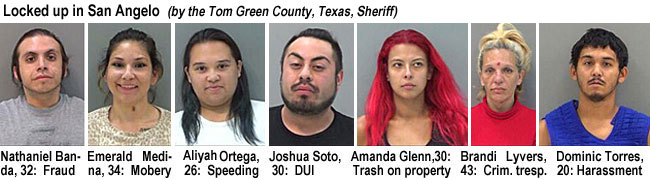 bandalyv.jpg Locked up in San Angelo (by the Tom Green County, Texas, Sheriff): Nathaniel Banda, 32, fraud; Emerald Medina,34, mobery; Aliyah Ortega, 26, speeding; Joshua Soto,30, DUI; Amanda Glenn, 30, trash on property; Brandi Lyvers, crim. tresp.; Dominic Torres,20, harassment