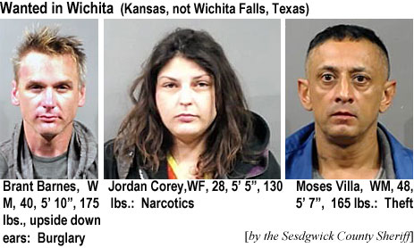 barnbran.jpg Wanted in Wichita (Kansas, not Wichita Falls, Texas): Brant Barnes, WM, 40, 5'10", 175 lgs, upside down ears, burglary; Jordan Corey, WF, 28, 5'5", 130 lbs, narcotics; Moses Villa, WM, 48, 5'7", 165 lbs, theft (by the Sedgwick County Sheriff)