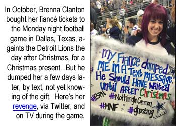 brennacl.jpg In October, Brenna Clanton bought her fiancé tickets to the Monday night football game in Dallas, Texas, the day after Christmas, for a Christmas present. But he dumped her a few days later, via text, not knowing of the gift; and here's her revenge, via Twitter, and on TV