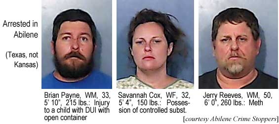 briansav.jpg Arrested in Abilene (Texas, not Kansas): Brian Payne, WM, 33, 5'10", 215 lbs, injury to a child with DUI with open container; Savannah Cox, WF, 32, 5'4", 150 lbs, possession of constrolled subst.; Jerry Reeves, WM, 50, 6'0", 260 lbs, meth (Abilene Crime Stoppers)