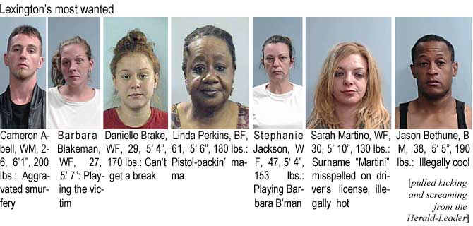 cameronb.jpg Lexington's most wanted: Cameron Abell, WM, 26, 6'1", 200 lbs, aggravated smurfery; Barbara Blakeman, WF, 27, 5'7", playing the victim; Danielle Brake, WF, 29, 5'4", 170 lbs, can't get a brreak; Linda Perkins, BF, 61, 5'6", 180 lbs, pistol-packin' mama; Stephanie Jackson, WF, 47, 5'4", 153 lbs, playing Barbara B'man; Sarah Martino, WF, 30, 5'10", 130 lbs, surname "Martini" misspelled on driver's license, illegally hot; Jason Bethune, BM, 38, 5'5", 190 lbs, illegally cool (pulled kicking and screaming from the Herald-Leader)