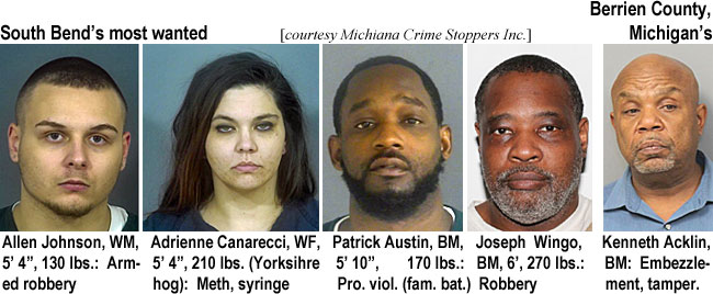 canarecc.jpg South Bend's most wanted: Allen Johnson, WM, 5'4", 130 lbs, armed robbery; Adrienne Canarecci, WF, 5'4", 210 lbs (Yorkshire hog): Meth, syringe; Patrick Austin, BM, 5'10", 170 lbs, pro. viol. (fam. bat.); Joseph Wingo, BM, 6', 270 lbs, robbery; Berrien County, Michigan's: Kenneth Acklin, BM, embezzlement, tamper. (Michiana Crime Stoppers Inc.)