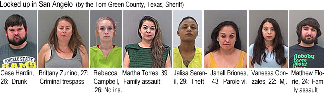 casehard.jpg Locked up in San Angelo (by the Tom Green County, Texas, Sheriff): Case Hardin, 26, drunk; Brittany Zunino, 27, criminal trespass; Rebecca Campbell, 26, no ins.; Martha Torres, 39, family assault; Jalisa Serenil, 29, theft; Janell Briones, 43, parole vi.; Vanessa Gonzales, 22, mj.; Matthew Florie, 24, family assault