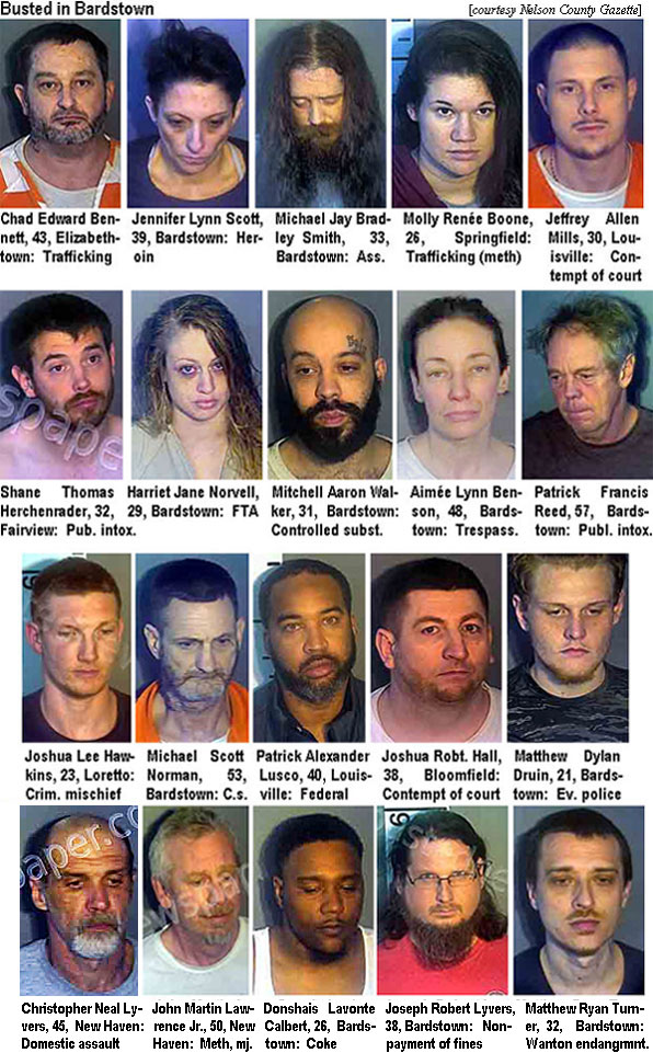 chadbenn.jpg Busted in Bardstown (Nelson County Gazette): Chad Edward bennett, 43, Elizabethtown, trafficking; Jennifer Lynne Scott, 39, Bardstown, heroin; Michael Jay Bradley Smith, 33, Bardstown, ass.; Molly Renée Boone, 26,Springfield, trafficking (meth); Jeffrrey Allen Mills, 30, Louisville, contempt of court; Shane Thomas Herchenader, 32, Fairview, pub. intox.; Harriet Jane Norvell, 29, Bardstown, FTA; Mitchell Aaron Walker, 31, Bardstown, controlled subst.; Aimée Lynn Benson, 48, Bardstown, trespass.; Patrick Francis Reed, 57, Bardstown, publ. intox.; Joshua Lee Hawkins, 23, Lorretto, crim. mischief; Michael Scott Norman, 53, Bardstown, c.s.; Patrick Alexander Lusco,40, Louisville, federal; Joshua Robt. Hall, 38, Bloomfield, contempt of court; Matthew Dylan Druin, 21, Bardstown, ev. police; Christopher Neal Lyvers, 45, New Haven, domestic assault; John Martin Lawrence Jr., 50, New Haven, meth, mj.; Donshais Lavonte Calbert, Bardstown, coke; Joseph Robert Lyvers, 38, Bardstown, nonpayment of fines; Matthew Ryan Turner, 32, Bardstown, wanton endangrmnt