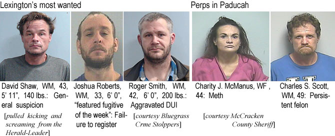 charityj.jpg Lexington's most wanted: David Shaw, WM,. 43, 5'11", 140 lbs, general suspicion; Joshua Roberts, WM, 33, 6'0", "featured fugitive of the week," failue to register (pulled kicking and screaming from the Herald Leadeer); Roger Smith, WM, 42, 6'0", 200 lbs, aggravated DUI (Bluegrass Crime Stoppers); Perps in Paducah:: Charity J. McManus, WF, 44, meth; Charles S. Scott, WM, 49, persistent felon (McCracken County Sheriff)